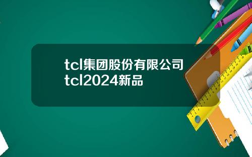 tcl集团股份有限公司 tcl2024新品