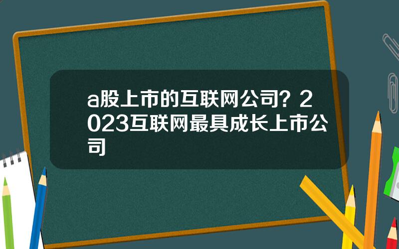 a股上市的互联网公司？2023互联网最具成长上市公司