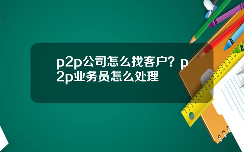 p2p公司怎么找客户？p2p业务员怎么处理