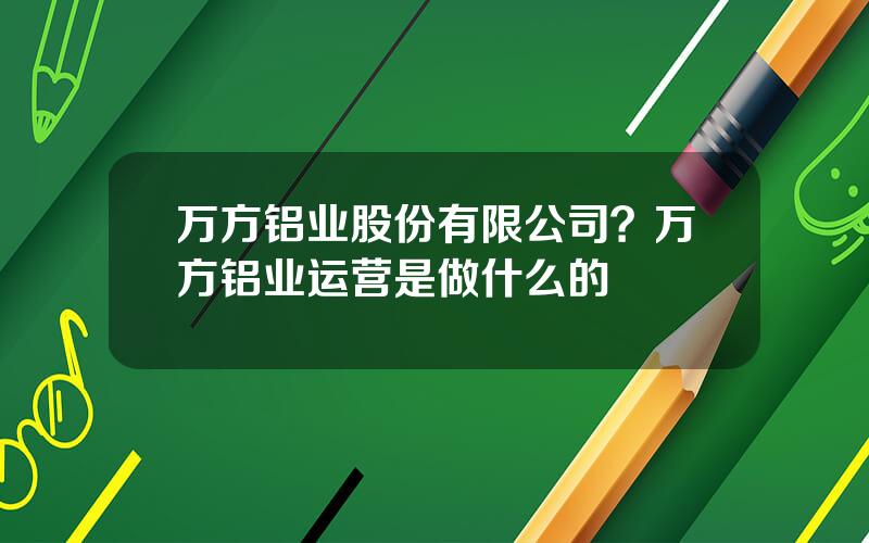 万方铝业股份有限公司？万方铝业运营是做什么的