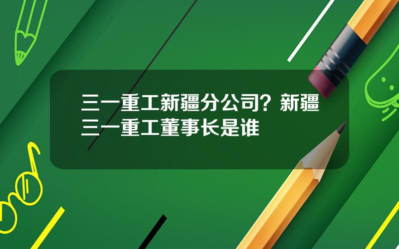 三一重工新疆分公司？新疆三一重工董事长是谁