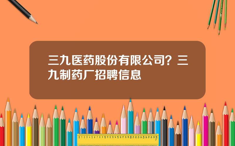 三九医药股份有限公司？三九制药厂招聘信息