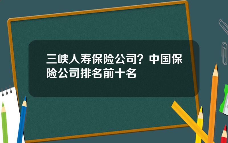 三峡人寿保险公司？中国保险公司排名前十名