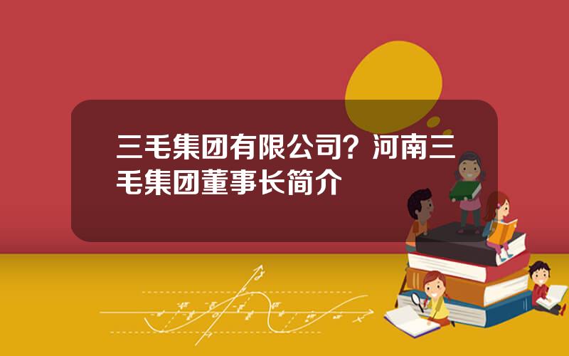 三毛集团有限公司？河南三毛集团董事长简介