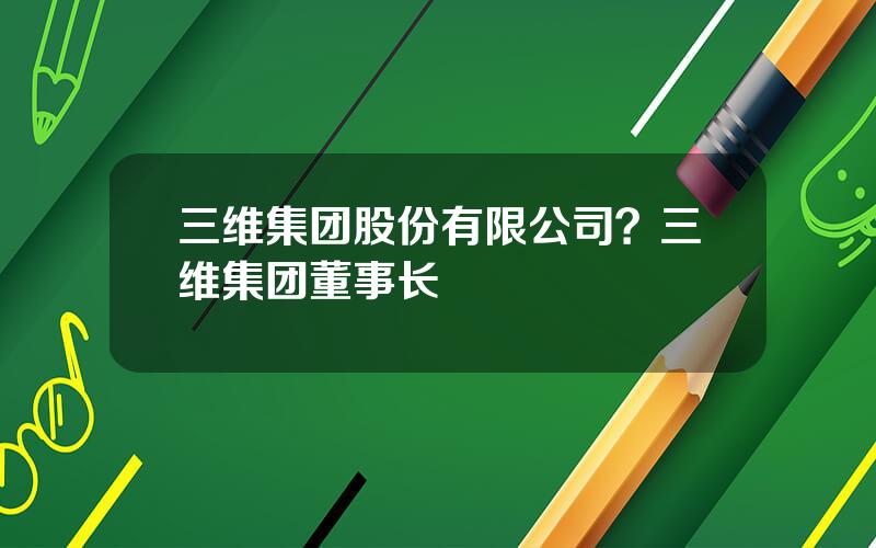 三维集团股份有限公司？三维集团董事长