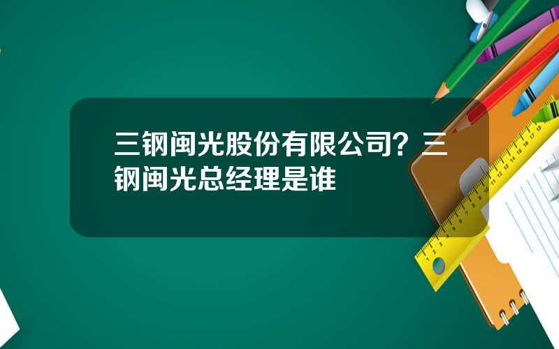 三钢闽光股份有限公司？三钢闽光总经理是谁