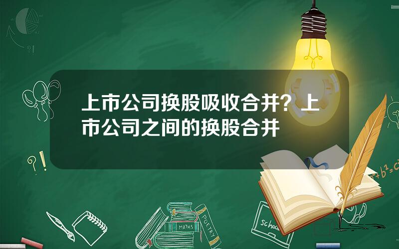 上市公司换股吸收合并？上市公司之间的换股合并