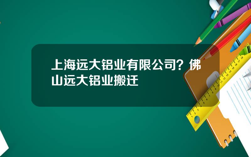 上海远大铝业有限公司？佛山远大铝业搬迁