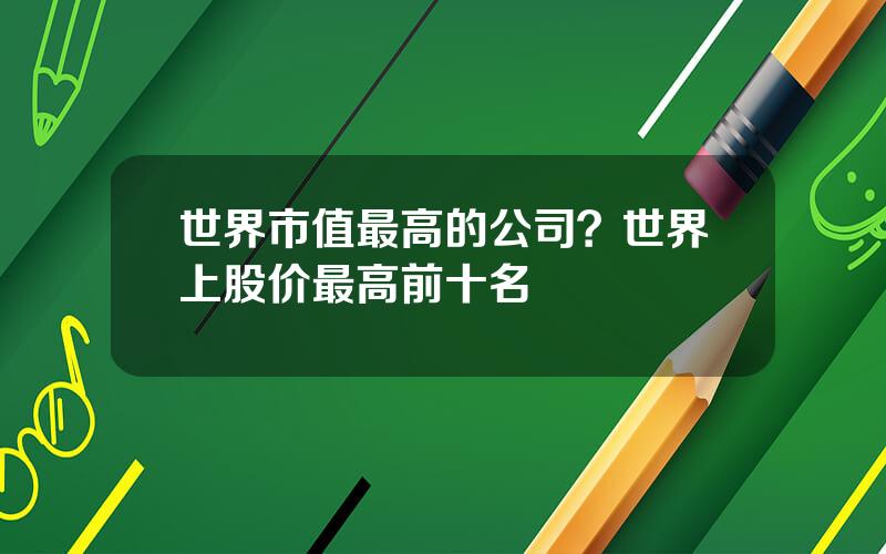 世界市值最高的公司？世界上股价最高前十名