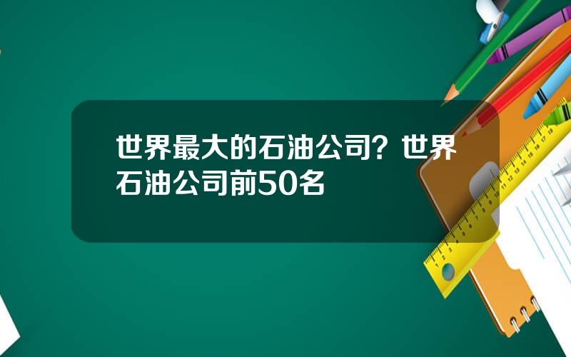 世界最大的石油公司？世界石油公司前50名