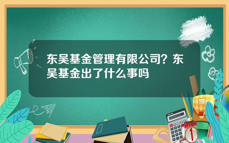 东吴基金管理有限公司？东吴基金出了什么事吗