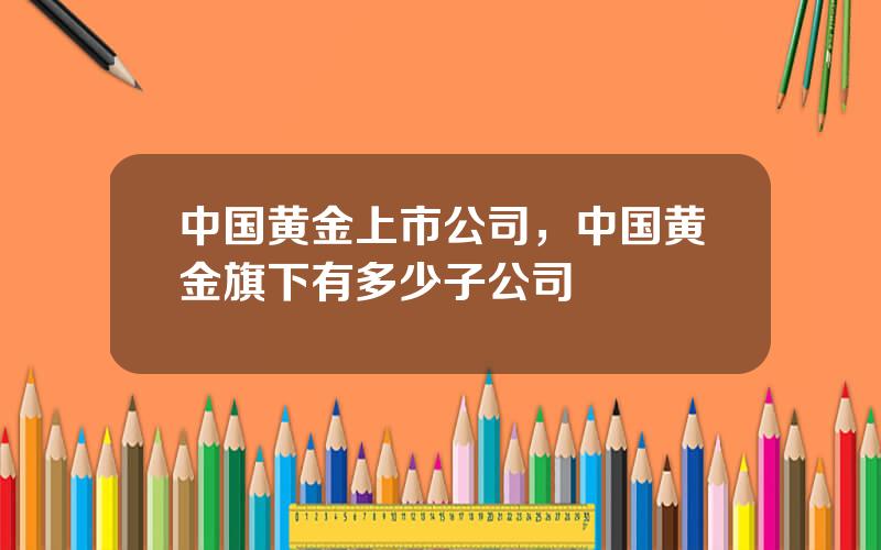 中国黄金上市公司，中国黄金旗下有多少子公司