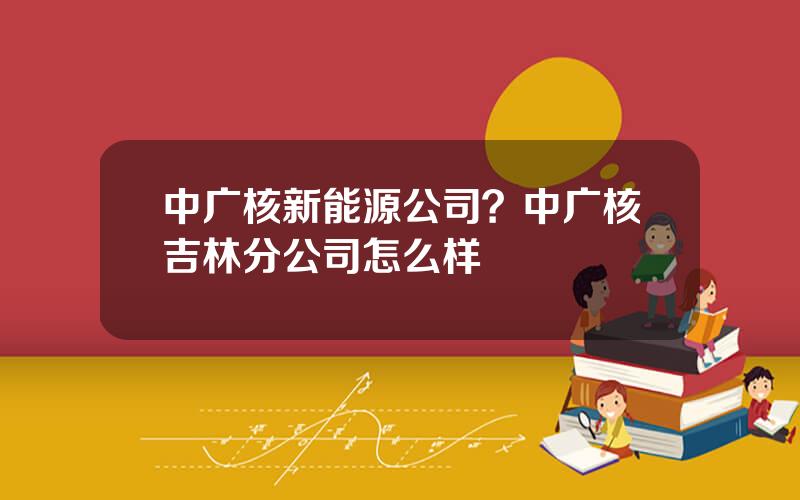 中广核新能源公司？中广核吉林分公司怎么样