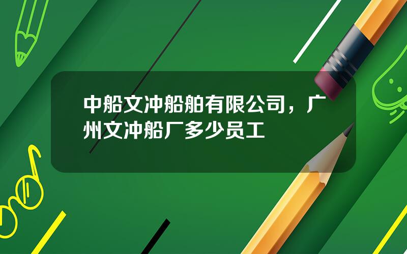 中船文冲船舶有限公司，广州文冲船厂多少员工