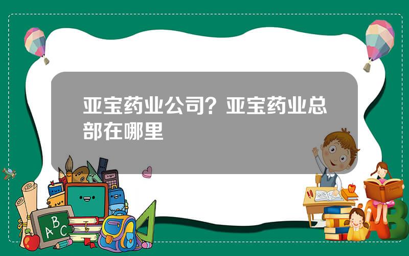 亚宝药业公司？亚宝药业总部在哪里