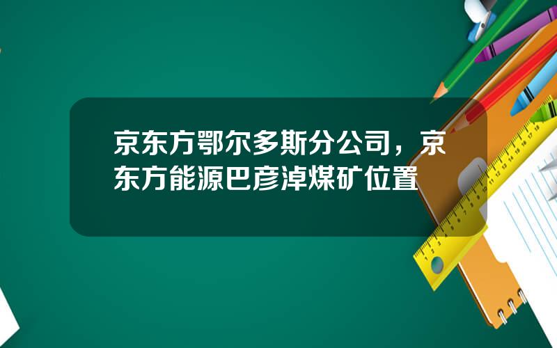 京东方鄂尔多斯分公司，京东方能源巴彦淖煤矿位置