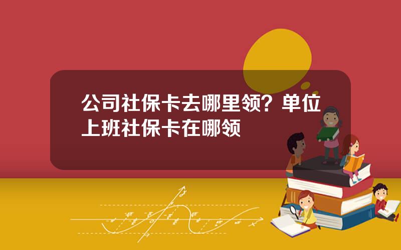 公司社保卡去哪里领？单位上班社保卡在哪领