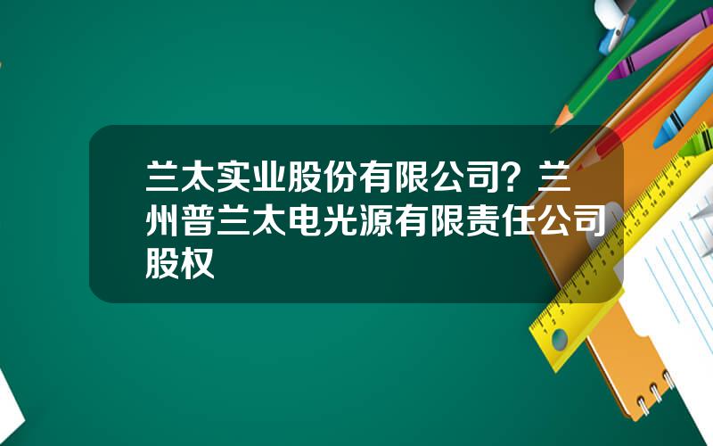 兰太实业股份有限公司？兰州普兰太电光源有限责任公司股权