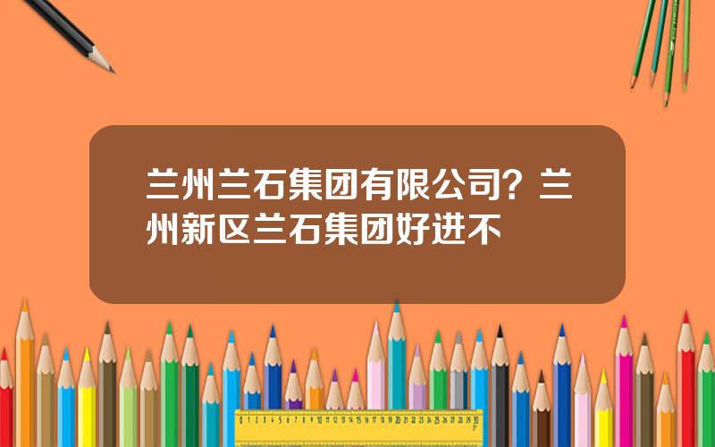 兰州兰石集团有限公司？兰州新区兰石集团好进不