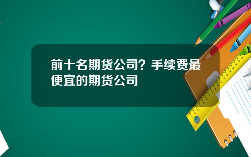 前十名期货公司？手续费最便宜的期货公司