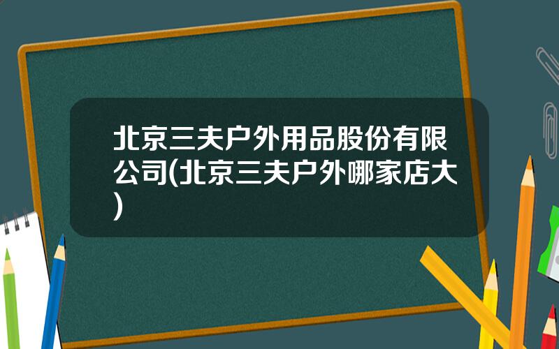 北京三夫户外用品股份有限公司(北京三夫户外哪家店大)