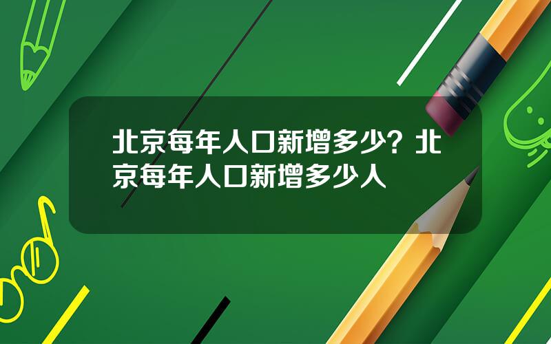 北京每年人口新增多少？北京每年人口新增多少人