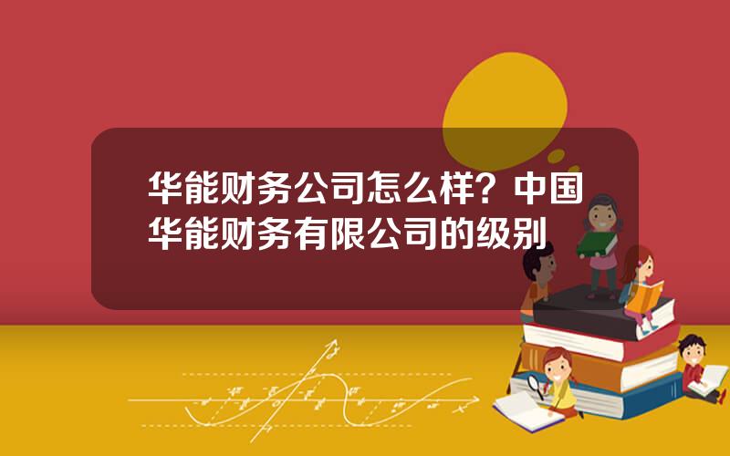 华能财务公司怎么样？中国华能财务有限公司的级别