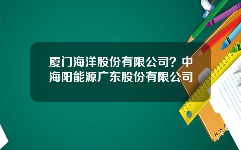 厦门海洋股份有限公司？中海阳能源广东股份有限公司