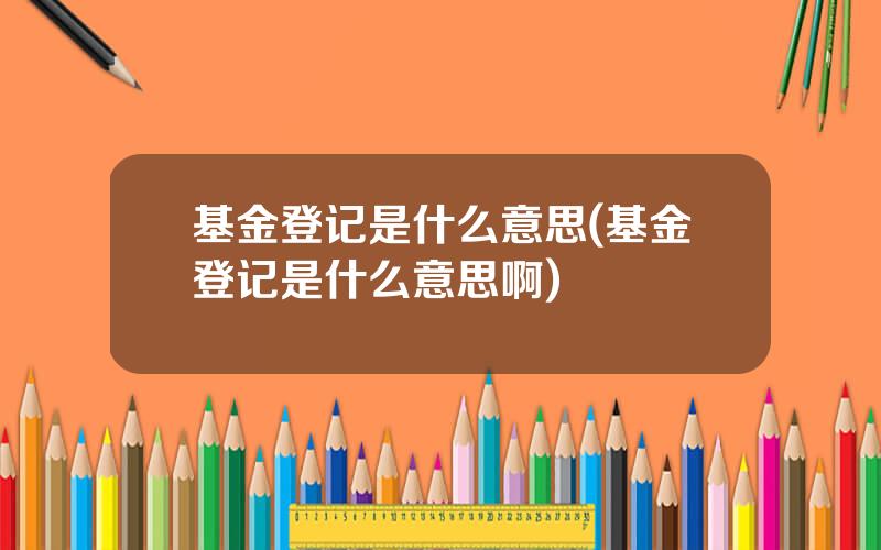 基金登记是什么意思(基金登记是什么意思啊)