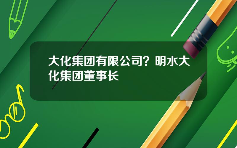 大化集团有限公司？明水大化集团董事长