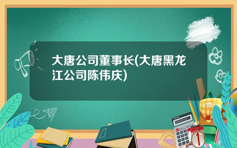 大唐公司董事长(大唐黑龙江公司陈伟庆)