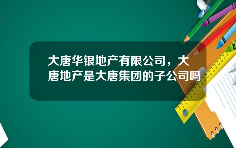 大唐华银地产有限公司，大唐地产是大唐集团的子公司吗