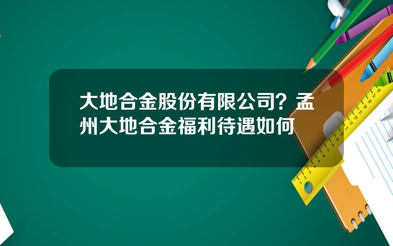 大地合金股份有限公司？孟州大地合金福利待遇如何