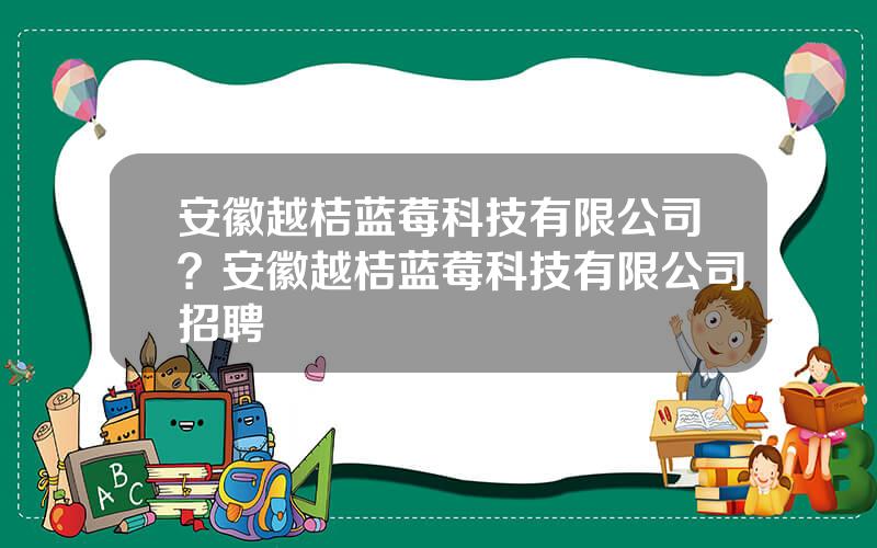 安徽越桔蓝莓科技有限公司？安徽越桔蓝莓科技有限公司招聘