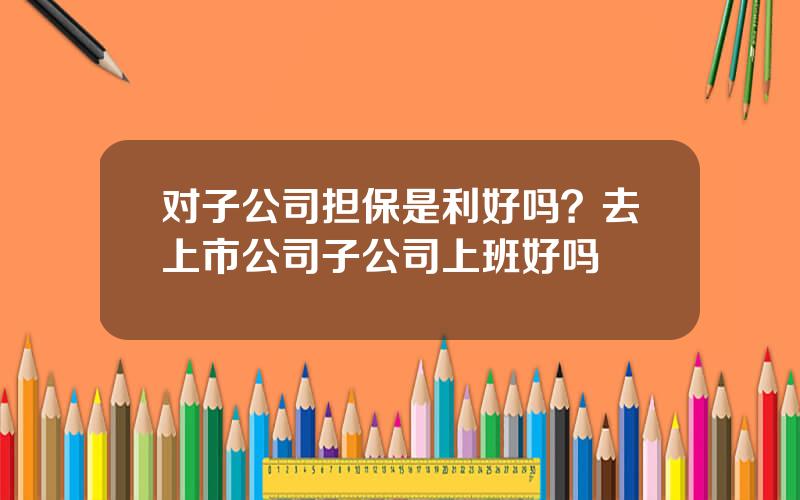 对子公司担保是利好吗？去上市公司子公司上班好吗