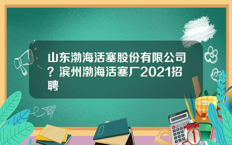 山东渤海活塞股份有限公司？滨州渤海活塞厂2021招聘