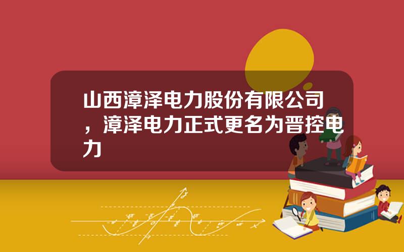 山西漳泽电力股份有限公司，漳泽电力正式更名为晋控电力