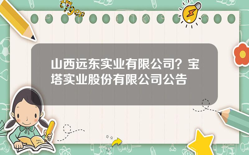 山西远东实业有限公司？宝塔实业股份有限公司公告