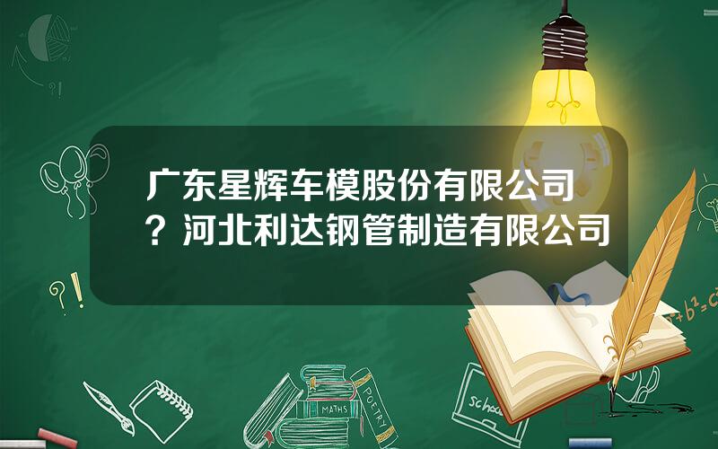 广东星辉车模股份有限公司？河北利达钢管制造有限公司