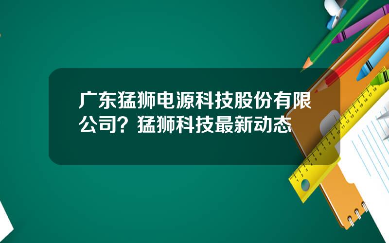 广东猛狮电源科技股份有限公司？猛狮科技最新动态