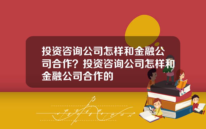 投资咨询公司怎样和金融公司合作？投资咨询公司怎样和金融公司合作的