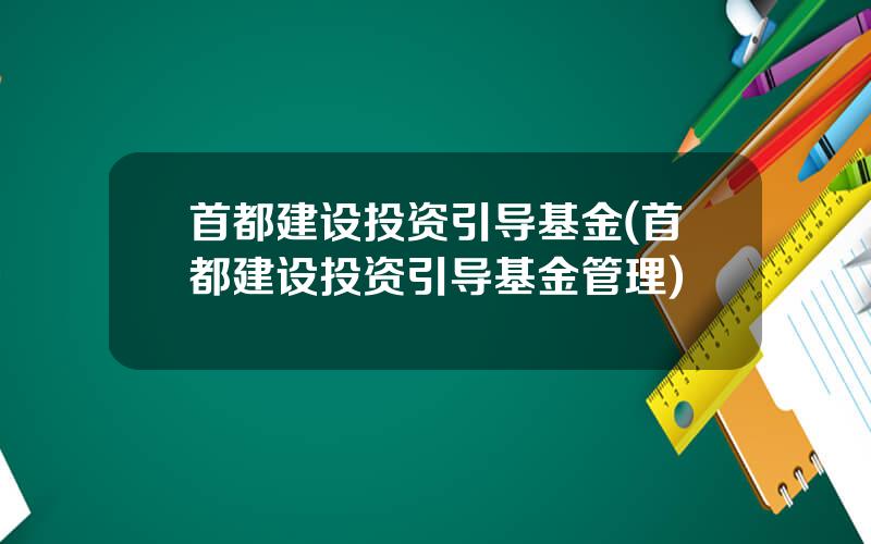 首都建设投资引导基金(首都建设投资引导基金管理)