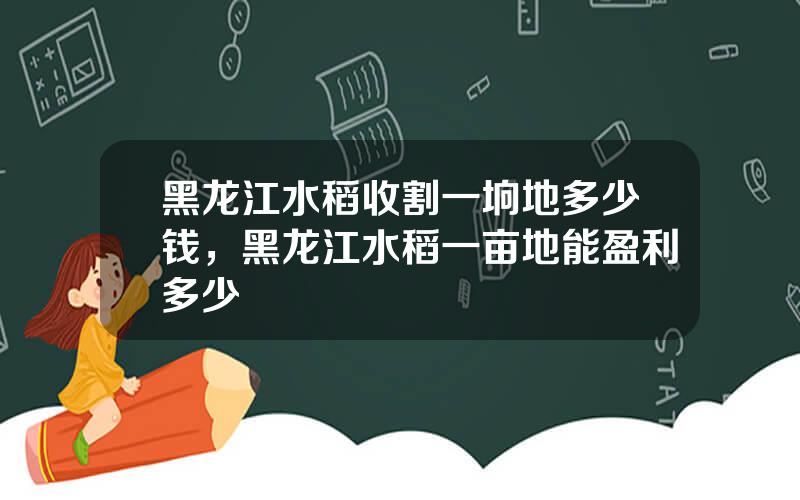 黑龙江水稻收割一垧地多少钱，黑龙江水稻一亩地能盈利多少